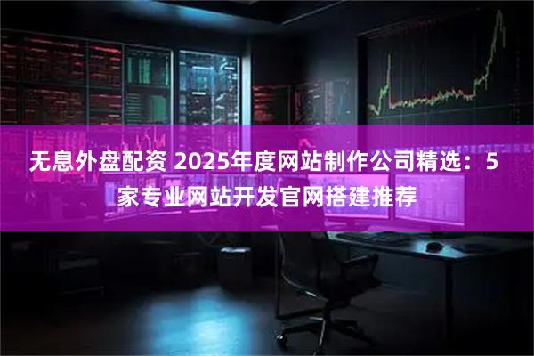 无息外盘配资 2025年度网站制作公司精选：5 家专业网站开发官网搭建推荐