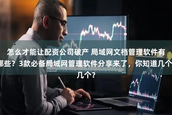 怎么才能让配资公司破产 局域网文档管理软件有哪些？3款必备局域网管理软件分享来了，你知道几个？