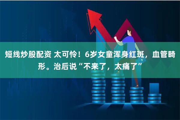 短线炒股配资 太可怜！6岁女童浑身红斑，血管畸形。治后说“不来了，太痛了”