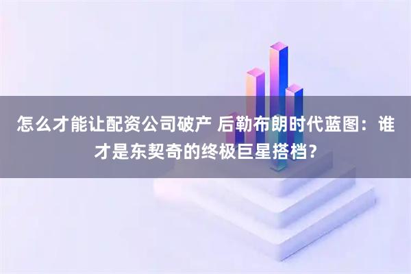 怎么才能让配资公司破产 后勒布朗时代蓝图:谁才是东契奇的终极巨星搭档?