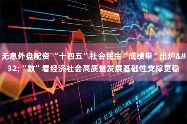 无息外盘配资 “十四五”社会民生“成绩单”出炉&#32;“数”看经济社会高质量发展基础性支撑更稳