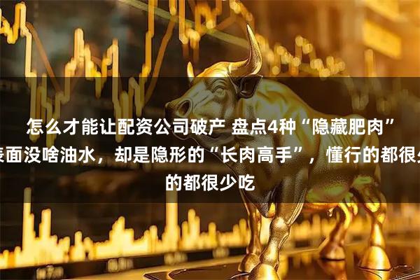 怎么才能让配资公司破产 盘点4种“隐藏肥肉”，表面没啥油水，却是隐形的“长肉高手”，懂行的都很少吃