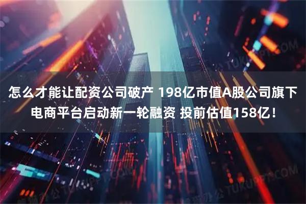 怎么才能让配资公司破产 198亿市值A股公司旗下电商平台启动新一轮融资 投前估值158亿！