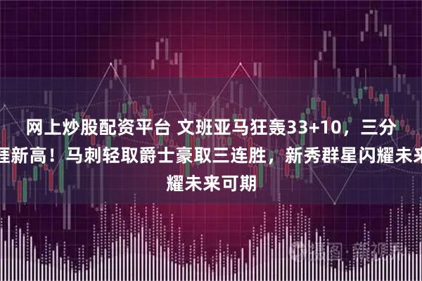 网上炒股配资平台 文班亚马狂轰33+10，三分创生涯新高！马刺轻取爵士豪取三连胜，新秀群星闪耀未来可期