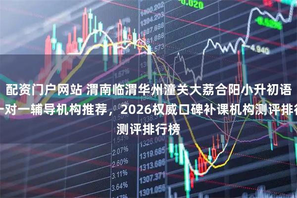 配资门户网站 渭南临渭华州潼关大荔合阳小升初语文一对一辅导机构推荐，2026权威口碑补课机构测评排行榜