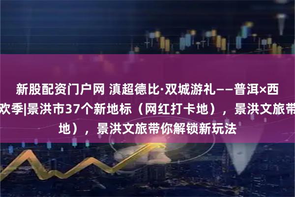 新股配资门户网 滇超德比·双城游礼——普洱×西双版纳文旅狂欢季|景洪市37个新地标（网红打卡地），景洪文旅带你解锁新玩法
