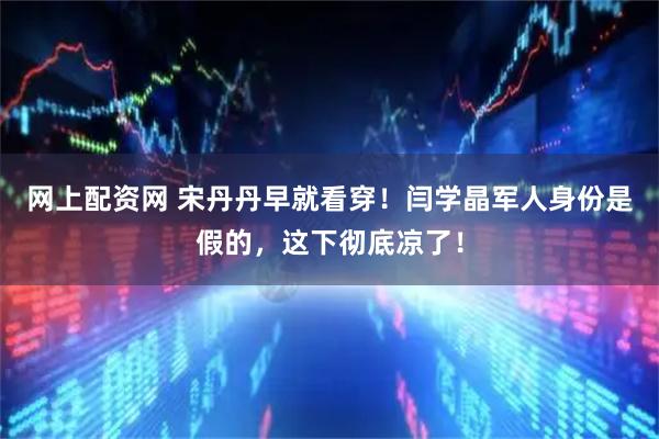 网上配资网 宋丹丹早就看穿!闫学晶军人身份是假的,这下彻底凉了!
