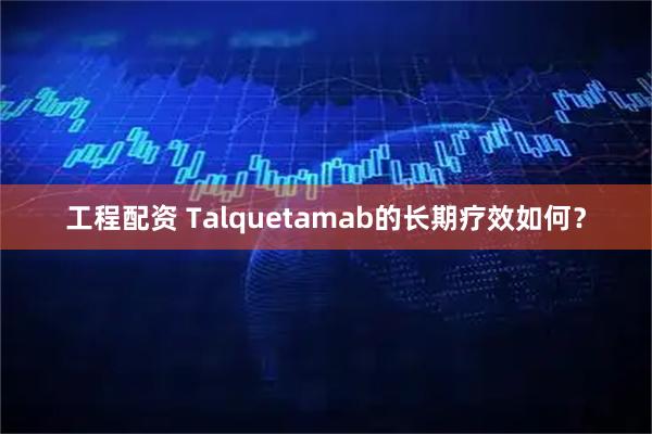 工程配资 Talquetamab的长期疗效如何？