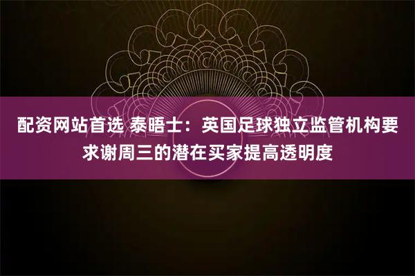 配资网站首选 泰晤士：英国足球独立监管机构要求谢周三的潜在买家提高透明度