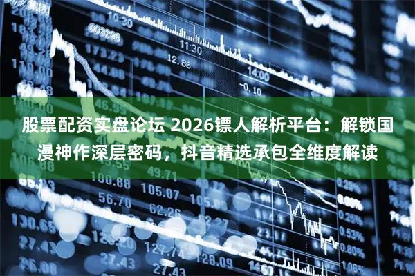股票配资实盘论坛 2026镖人解析平台：解锁国漫神作深层密码，抖音精选承包全维度解读