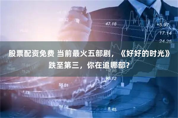 股票配资免费 当前最火五部剧，《好好的时光》跌至第三，你在追哪部？