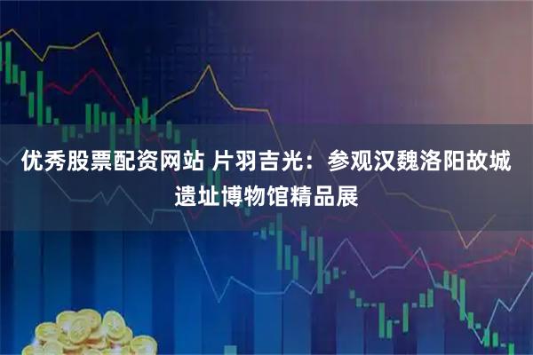 优秀股票配资网站 片羽吉光：参观汉魏洛阳故城遗址博物馆精品展