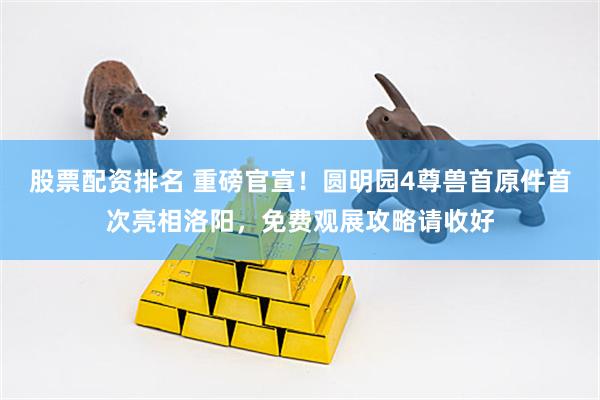 股票配资排名 重磅官宣！圆明园4尊兽首原件首次亮相洛阳，免费观展攻略请收好