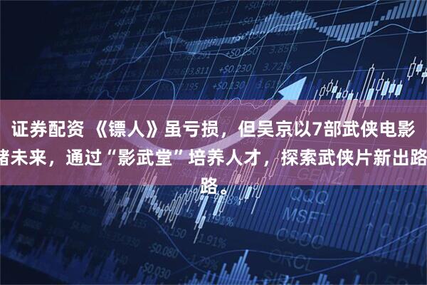 证券配资 《镖人》虽亏损，但吴京以7部武侠电影赌未来，通过“影武堂”培养人才，探索武侠片新出路。