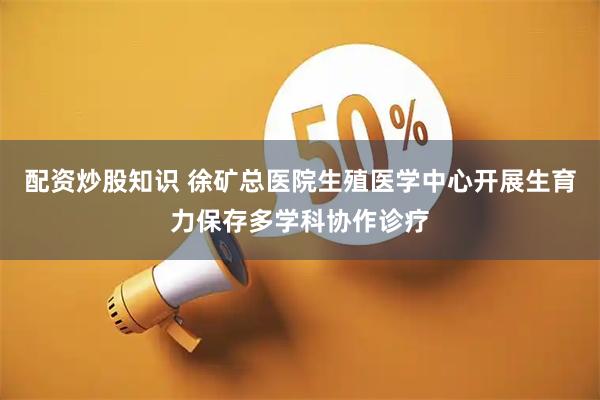 配资炒股知识 徐矿总医院生殖医学中心开展生育力保存多学科协作诊疗