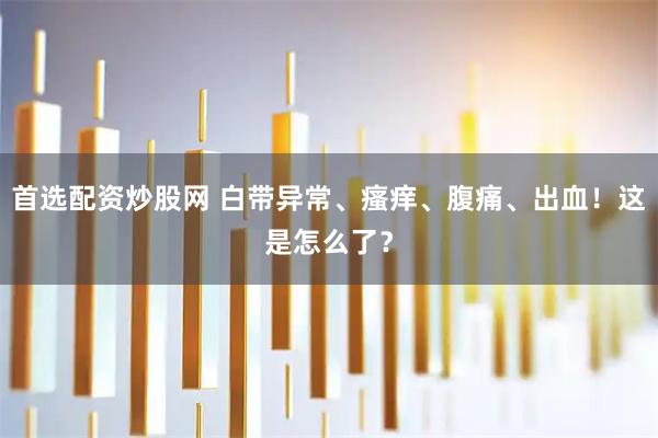 首选配资炒股网 白带异常、瘙痒、腹痛、出血！这是怎么了？