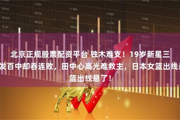 北京正规股票配资平台 独木难支!19岁新星三分百发百中却吞连败,田中心高光难救主,日本女篮出线悬了!