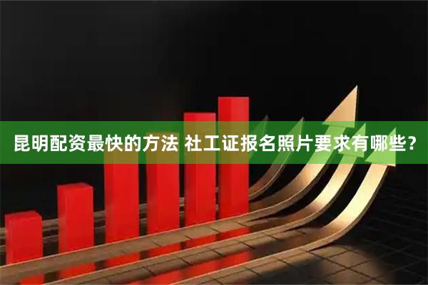 昆明配资最快的方法 社工证报名照片要求有哪些？