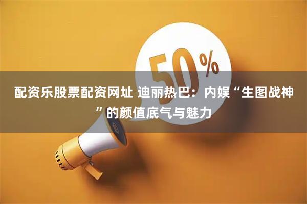 配资乐股票配资网址 迪丽热巴：内娱“生图战神”的颜值底气与魅力