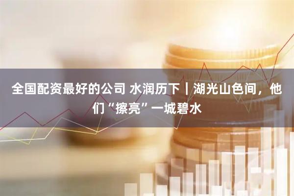 全国配资最好的公司 水润历下|湖光山色间,他们“擦亮”一城碧水