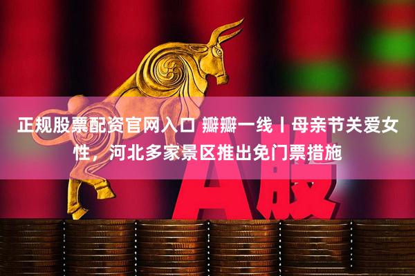 正规股票配资官网入口 瓣瓣一线丨母亲节关爱女性，河北多家景区推出免门票措施