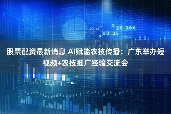 股票配资最新消息 AI赋能农技传播：广东举办短视频+农技推广经验交流会