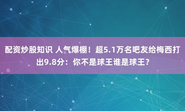配资炒股知识 人气爆棚！超5.1万名吧友给梅西打出9.8分：你不是球王谁是球王？