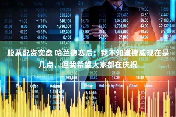 股票配资实盘 哈兰德赛后:我不知道挪威现在是几点,但我希望大家都在庆祝