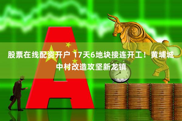 股票在线配资开户 17天6地块接连开工!黄埔城中村改造攻坚新龙镇