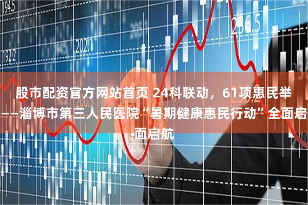 股市配资官方网站首页 24科联动，61项惠民举措——淄博市第三人民医院“暑期健康惠民行动”全面启航