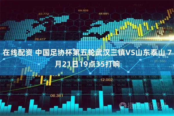 在线配资 中国足协杯第五轮武汉三镇VS山东泰山 7月21日19点35打响