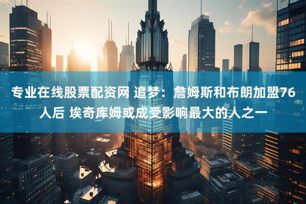 专业在线股票配资网 追梦：詹姆斯和布朗加盟76人后 埃奇库姆或成受影响最大的人之一