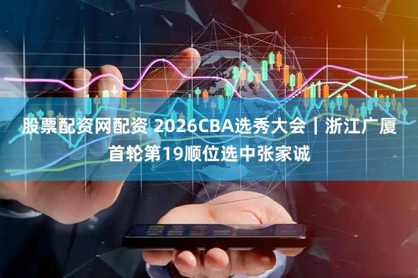 股票配资网配资 2026CBA选秀大会｜浙江广厦首轮第19顺位选中张家诚