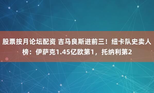 股票按月论坛配资 吉马良斯进前三！纽卡队史卖人榜：伊萨克1.45亿欧第1，托纳利第2