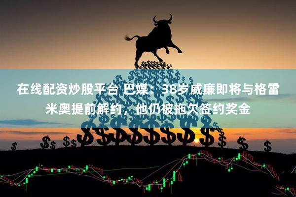 在线配资炒股平台 巴媒：38岁威廉即将与格雷米奥提前解约，他仍被拖欠签约奖金