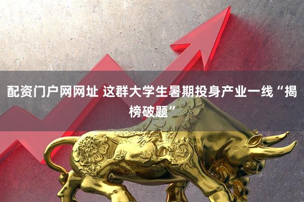 配资门户网网址 这群大学生暑期投身产业一线“揭榜破题”
