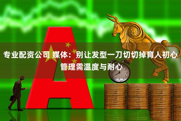 专业配资公司 媒体:别让发型一刀切切掉育人初心 管理需温度与耐心