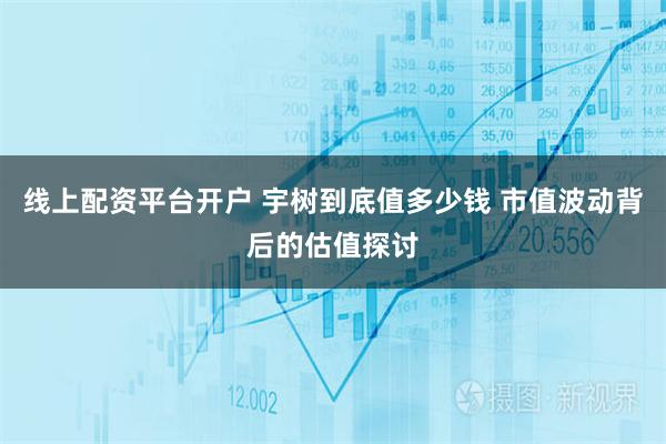 线上配资平台开户 宇树到底值多少钱 市值波动背后的估值探讨