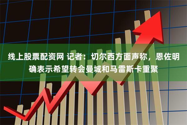 线上股票配资网 记者：切尔西方面声称，恩佐明确表示希望转会曼城和马雷斯卡重聚