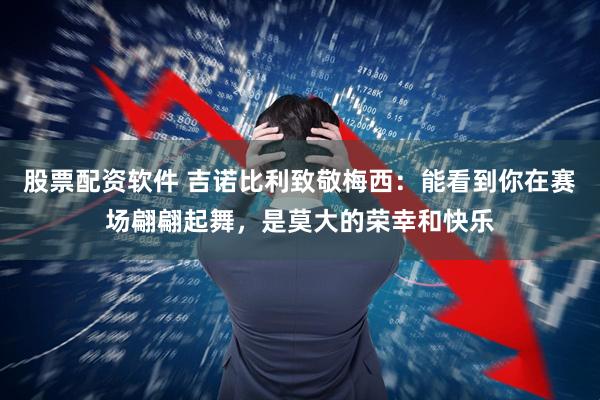股票配资软件 吉诺比利致敬梅西：能看到你在赛场翩翩起舞，是莫大的荣幸和快乐